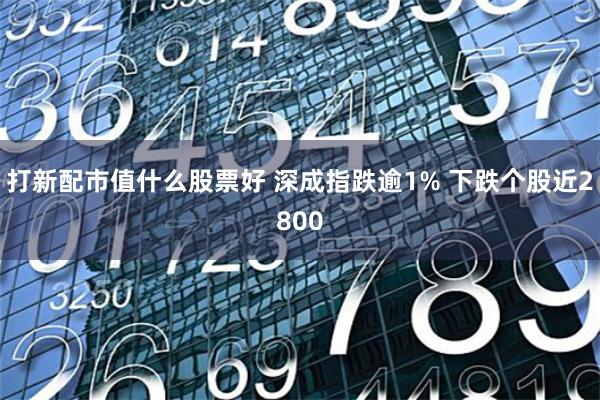 打新配市值什么股票好 深成指跌逾1% 下跌个股近2800