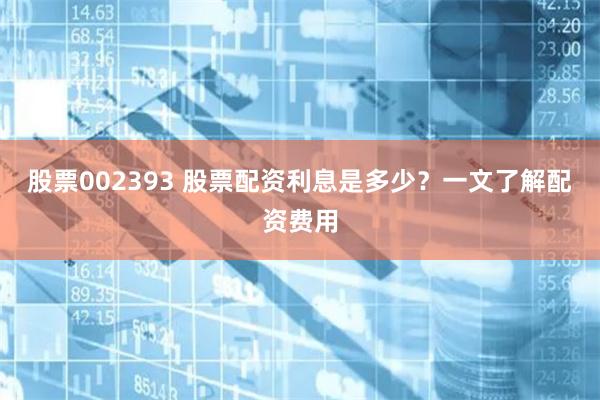 股票002393 股票配资利息是多少？一文了解配资费用