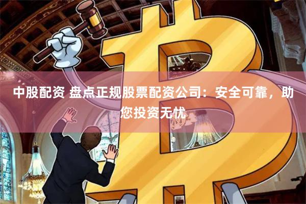 中股配资 盘点正规股票配资公司：安全可靠，助您投资无忧