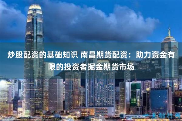炒股配资的基础知识 南昌期货配资：助力资金有限的投资者掘金期货市场