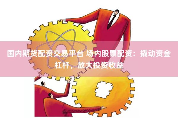 国内期货配资交易平台 场内股票配资：撬动资金杠杆，放大投资收益