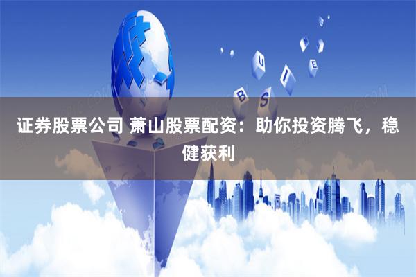 证券股票公司 萧山股票配资：助你投资腾飞，稳健获利