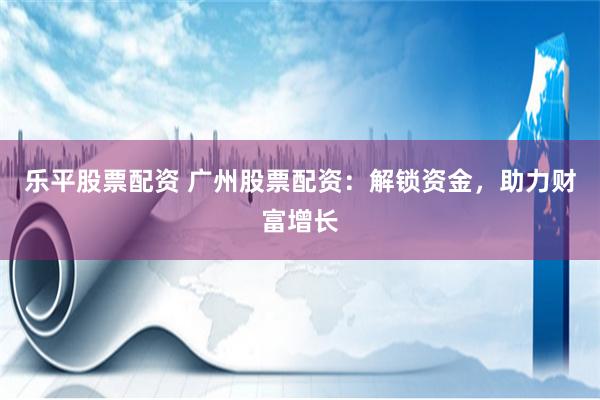 乐平股票配资 广州股票配资：解锁资金，助力财富增长