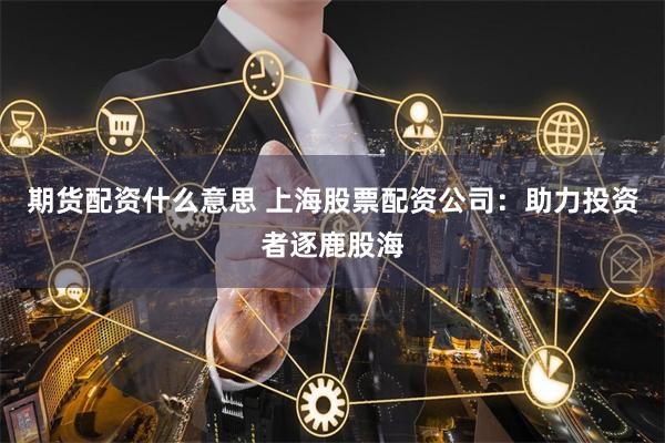 期货配资什么意思 上海股票配资公司：助力投资者逐鹿股海