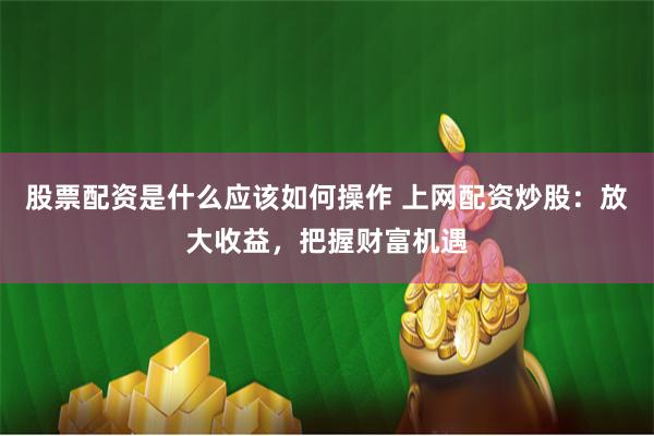 股票配资是什么应该如何操作 上网配资炒股：放大收益，把握财富机遇