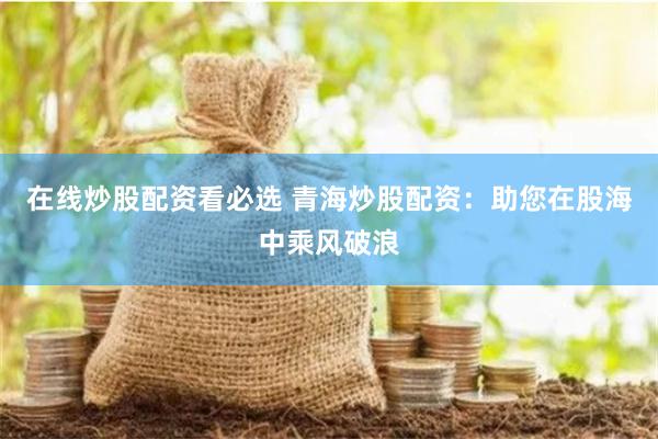 在线炒股配资看必选 青海炒股配资：助您在股海中乘风破浪