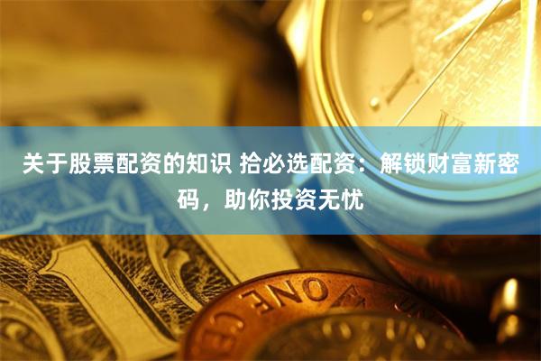 关于股票配资的知识 拾必选配资：解锁财富新密码，助你投资无忧