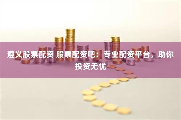 遵义股票配资 股票配资吧：专业配资平台，助你投资无忧