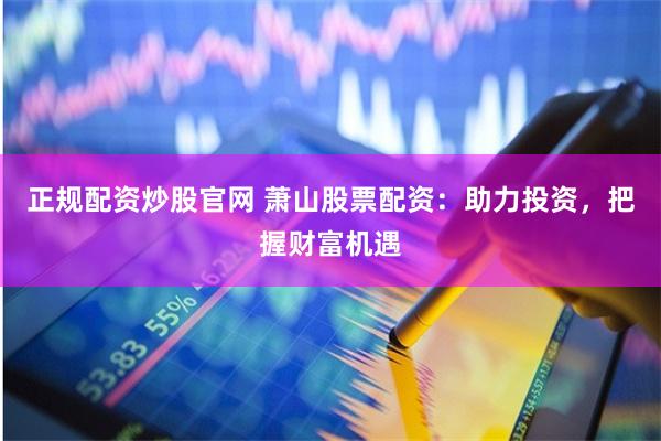 正规配资炒股官网 萧山股票配资：助力投资，把握财富机遇