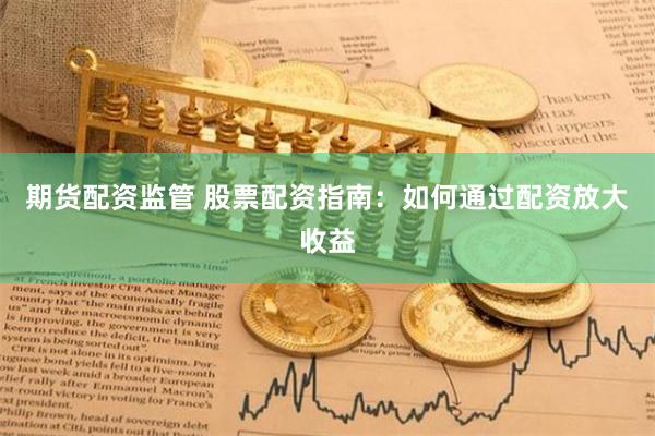 期货配资监管 股票配资指南：如何通过配资放大收益