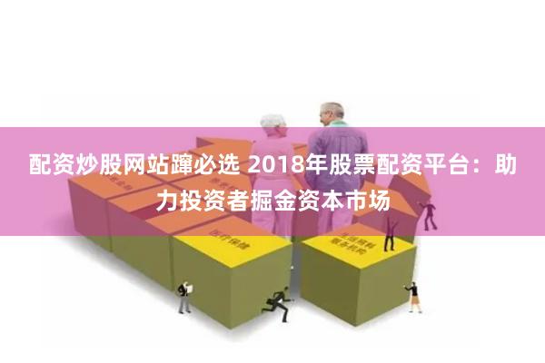 配资炒股网站蹿必选 2018年股票配资平台：助力投资者掘金资本市场