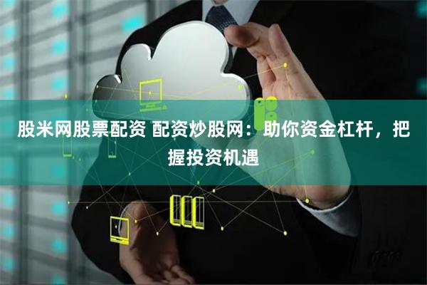股米网股票配资 配资炒股网：助你资金杠杆，把握投资机遇