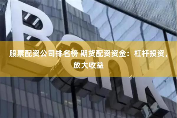 股票配资公司排名榜 期货配资资金：杠杆投资，放大收益