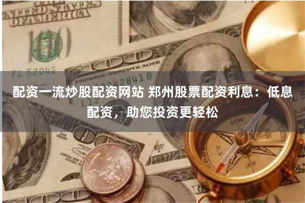 配资一流炒股配资网站 郑州股票配资利息：低息配资，助您投资更轻松