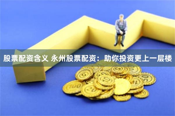 股票配资含义 永州股票配资：助你投资更上一层楼