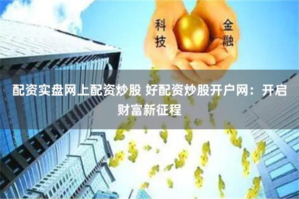 配资实盘网上配资炒股 好配资炒股开户网：开启财富新征程